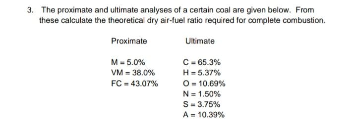 3. The proximate and ultimate analyses of a certain coal are given below. From
these calculate the theoretical dry air-fuel ratio required for complete combustion.
Proximate
Ultimate
M = 5.0%
C = 65.3%
H = 5.37%
O = 10.69%
N = 1.50%
S = 3.75%
VM = 38.0%
FC = 43.07%
A = 10.39%

