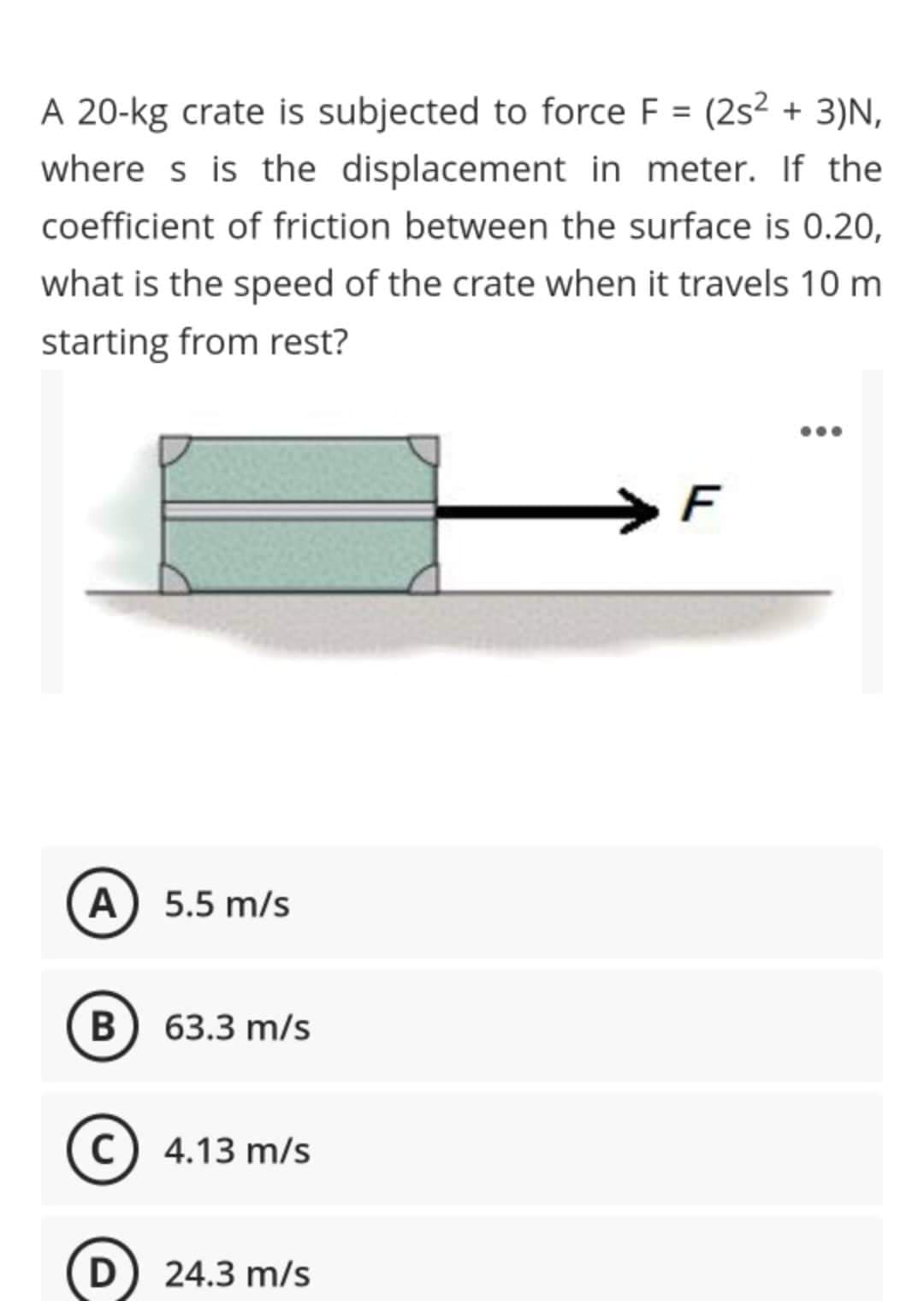 A 20-kg crate is subjected to force F = (2s² + 3)N,
where s is the displacement in meter. If the
coefficient of friction between the surface is 0.20,
what is the speed of the crate when it travels 10 m
starting from rest?
...
>F
A
5.5 m/s
B
В
63.3 m/s
(c) 4.13 m/s
D) 24.3 m/s

