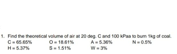 1. Find the theoretical volume of air at 20 deg. C and 100 kPaa to burn 1kg of coal.
C = 65.65%
O= 18.61%
S= 1.51%
N = 0.5%
A = 5.36%
W = 3%
H = 5.37%
