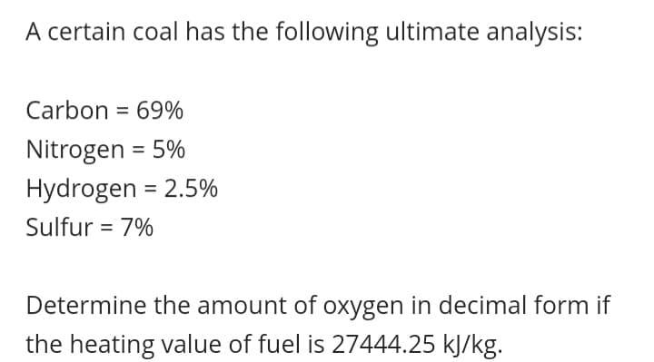 A certain coal has the following ultimate analysis:
Carbon = 69%
Nitrogen = 5%
Hydrogen = 2.5%
%3D
Sulfur = 7%
%3D
Determine the amount of oxygen in decimal form if
the heating value of fuel is 27444.25 kJ/kg.
