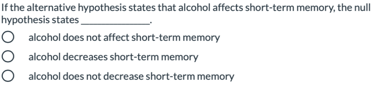 If the alternative hypothesis states that alcohol affects short-term memory, the null
hypothesis states
O alcohol does not affect short-term memory
O alcohol decreases short-term memory
alcohol does not decrease short-term memory

