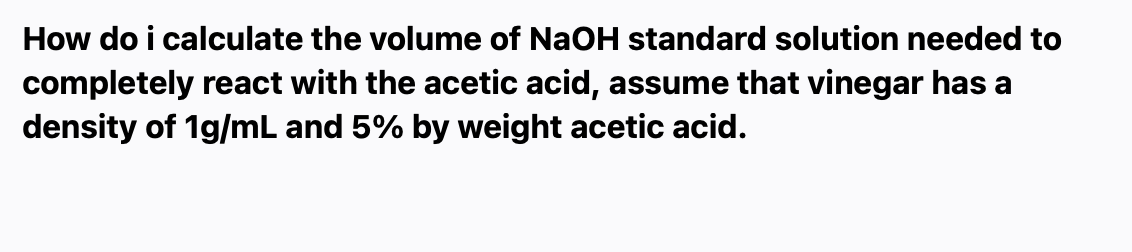 How do i calculate the volume of NaOH standard solution needed to
completely react with the acetic acid, assume that vinegar has a
density of 1g/mL and 5% by weight acetic acid.
