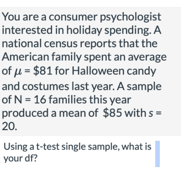You are a consumer psychologist
interested in holiday spending. A
national census reports that the
American family spent an average
of u = $81 for Halloween candy
and costumes last year. A sample
of N = 16 families this year
produced a mean of $85 with s =
20.
Using at-test single sample, what is
your df?
