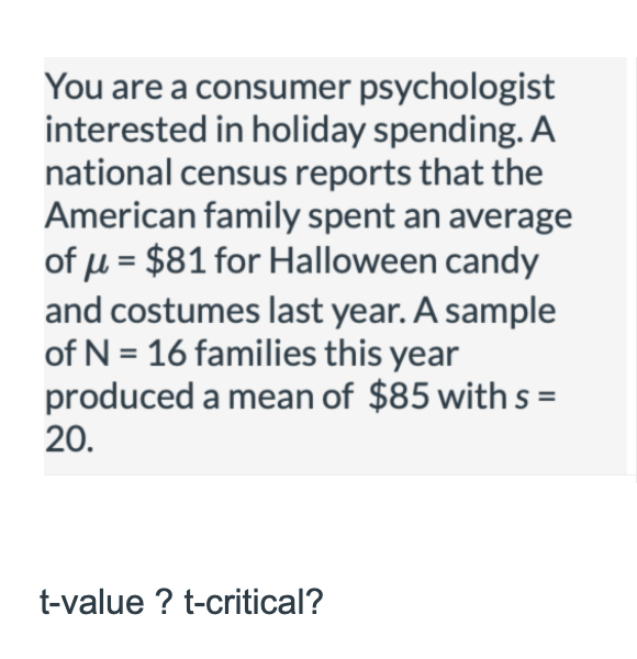 You are a consumer psychologist
interested in holiday spending. A
national census reports that the
American family spent an average
of µ = $81 for Halloween candy
and costumes last year. A sample
of N = 16 families this year
produced a mean of $85 with s =
20.
t-value ? t-critical?
