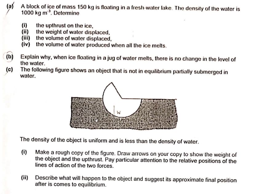 (a) A block of ice of mass 150 kg is floating in a fresh-water lake. The density of the water is
1000 kg m. Determine
(i)
the upthrust on the ice,
(ii)
the weight of water displaced,
(iii) the volume of water displaced,
(iv) the volume of water produced when all the ice melts.
(b) Explain why, when ice floating in a jug of water melts, there is no change in the level of
the water.
(c)
The following figure shows an object that is not in equilibrium partially submerged in
water.
The density of the object is uniform and is less than the density of water.
(i) Make a rough copy of the figure. Draw arrows on your copy to show the weight of
the object and the upthrust. Pay particular attention to the relative positions of the
lines of action of the two forces.
(ii)
Describe what will happen to the object and suggest its approximate final position
after is comes to equilibrium.
