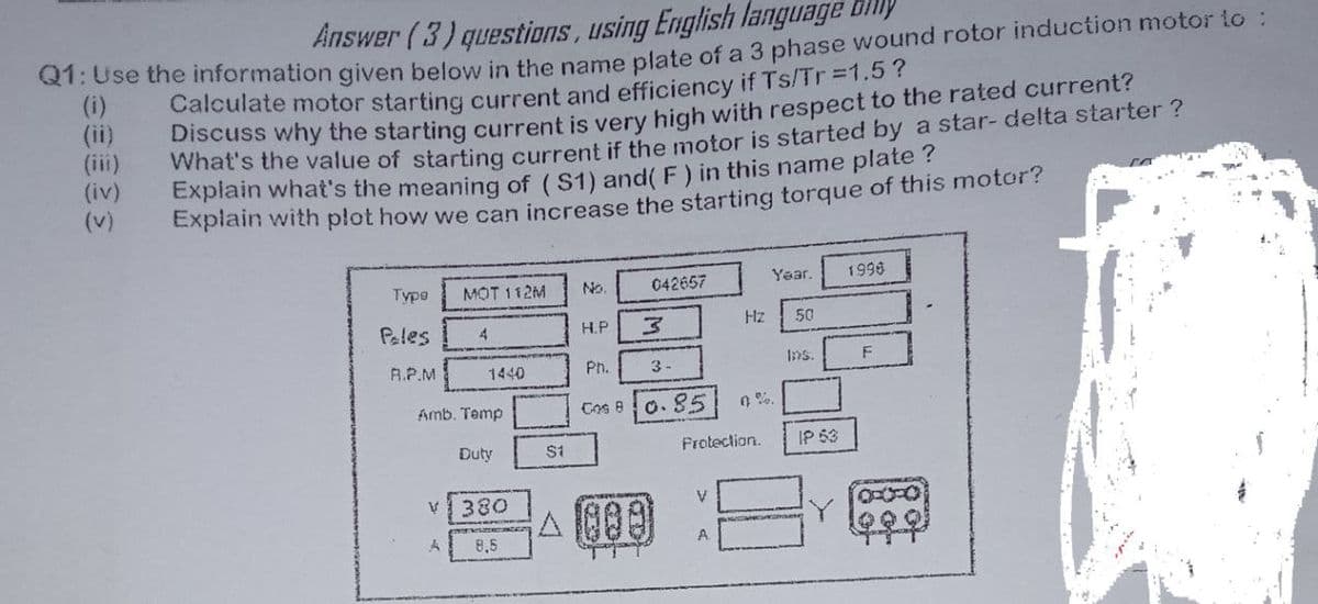 Answer (3) questions, using English language dhly
QT:Use the information qgiven below in the pame plate of a 3 phase wound rotor induction motor lo :
(i)
(ii)
(iii)
(iv)
(v)
Calculate motor starting current and efficiency if Ts/Tr=1.57
Discuss why the starting current is very high with respect to the rated current?
vwhat's the value of starting current if the motor is started by a star- delta starter ?
Explain what's the meaning of ( S1) and( F) in this name plate?
Explain with plot how we can increase the starting torque of this motor?
Year.
1996
Туро
MOT 112M
No.
042657
Hz
50
Peles
4
H.P
A.P.M
1440
Ph.
3-
1ns.
Amb. Temp
Cos 8
O.85
Duty
$1
Frotection.
IP 53
v380
V.
48
우우우
8,5
A
