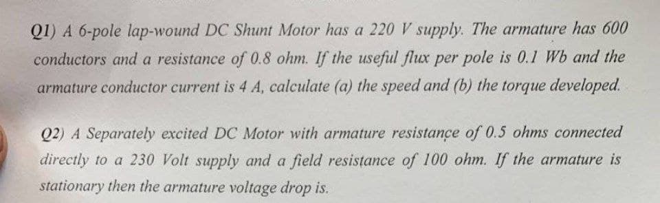 Q1) A 6-pole lap-wound DC Shunt Motor has a 220 V supply. The armature has 600
conductors and a resistance of 0.8 ohm. If the useful flux per pole is 0.1 Wb and the
armature conductor current is 4 A, calculate (a) the speed and (b) the torque developed.
Q2) A Separately excited DC Motor with armature resistance of 0.5 ohms connected
directly to a 230 Volt supply and a field resistance of 100 ohm. If the armature is
stationary then the armature voltage drop is.