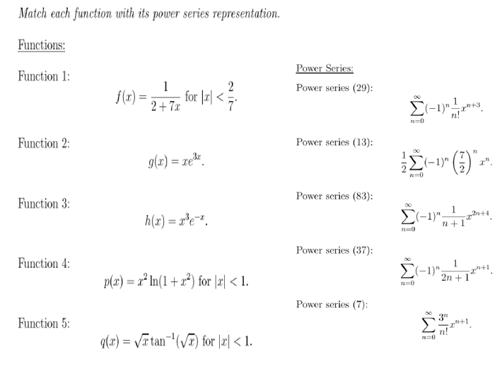 Match each function with its power series representation.
Functions:
Power Series:
Function 1:
2
1
f(x) =
2+ 7x
Power series (29):
247 for lel <
n=0
Function 2:
Power series (13):
g(x) = xe.
El-1)" (;
Power series (83):
Function 3:
1
h(x) = r*e=*,
E(-1)";
n+1
n=0
Power series (37):
Function 4:
1
E(-1)";
p(x) = a² In(1 + x*) for |æ| < 1.
2n +1
Power series (7):
3"
Function 5:
n!
q(x) = Vr tan¬(VT) for |x| < 1.
