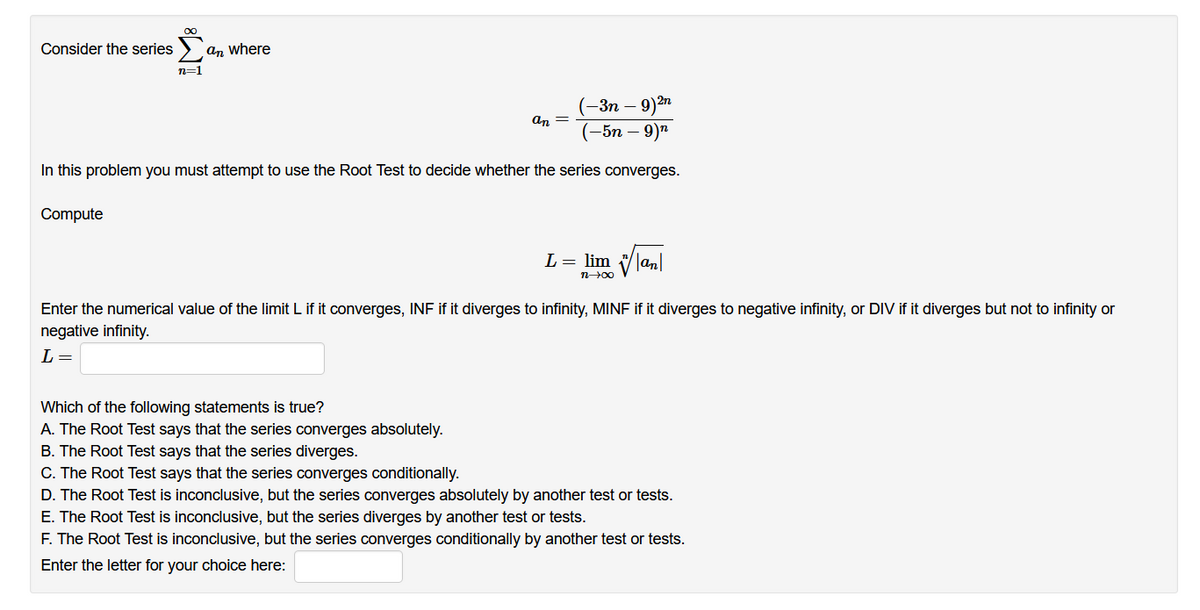 Consider the series
an where
n=1
– 9)m
(-5n – 9)"
(-Зп —
an =
In this problem you must attempt to use the Root Test to decide whether the series converges.
Compute
L = lim Van
n00
Enter the numerical value of the limit L if it converges, INF if it diverges to infinity, MINF if it diverges to negative infinity, or DIV if it diverges but not to infinity or
negative infinity.
L =
Which of the following statements is true?
A. The Root Test says that the series converges absolutely.
B. The Root Test says that the series diverges.
C. The Root Test says that the series converges conditionally.
D. The Root Test is inconclusive, but the series converges absolutely by another test or tests.
E. The Root Test is inconclusive, but the series diverges by another test or tests.
F. The Root Test is inconclusive, but the series converges conditionally by another test or tests.
Enter the letter for your choice here:
