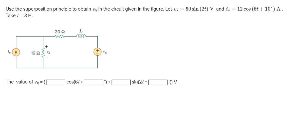 Use the superposition principle to obtain vx in the circuit given in the figure. Let vs = 50 sin (2t) V and is = 12 cos (6t+10°) A.
Take L = 3 H.
16 92
The value of Vx=1
2002
L
cos(6t+
Vs
sin(2t -
])) V.