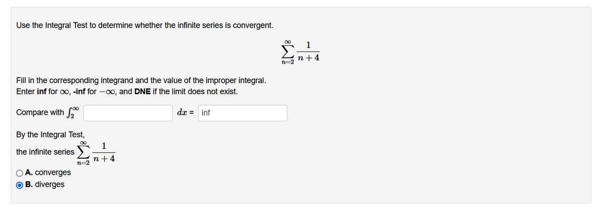 Use the Integral Test to determine whether the infinite series is convergent.
00
1
n +4
n=2
Fill in the corresponding integrand and the value of the improper integral.
Enter inf for xx, -inf for -o, and DNE if the limit does not exist.
Compare with *
dx = inf
By the Integral Test,
1
the infinite series
n+4
n=2
O A. converges
O B. diverges
