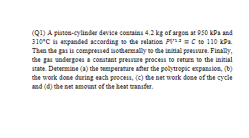 (Q1) A piston-cylinder device contains 4.2 kg of argon at 950 kPa and
310°C is expanded according to the relation PV = C to 110 kPa.
Then the gas is compressed isothermally to the initial pressure. Finally,
the gas undergoes a constant pressure process to retum to the initial
state. Determine (a) the temperature after the polytropic expansion, (b)
the work done during each process, (c) the net work done of the cycle
and (d) the net amount of the heat transfer.
