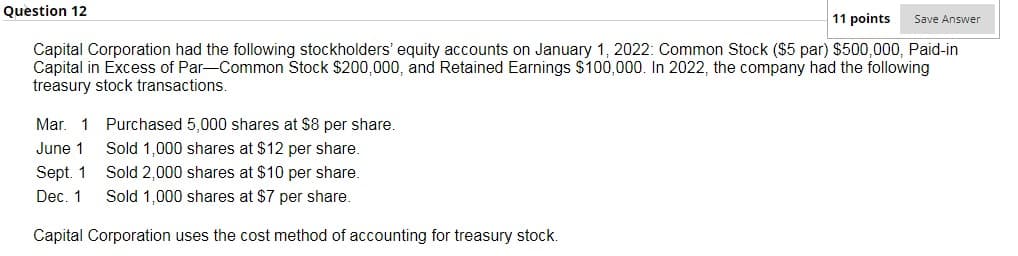 Question 12
11 points
Save Answer
Capital Corporation had the following stockholders' equity accounts on January 1, 2022: Common Stock ($5 par) $500,000, Paid-in
Capital in Excess of Par-Common Stock $200,000, and Retained Earnings S100,000. In 2022, the company had the following
treasury stock transactions.
Mar.
1
Purchased 5,000 shares at $8 per share.
Sold 1,000 shares at $12 per share.
June 1
Sold 2,000 shares at $10 per share.
Sold 1,000 shares at $7 per share.
Sept. 1
Dec. 1
Capital Corporation uses the cost method of accounting for treasury stock.
