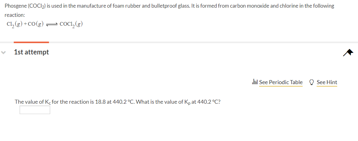Phosgene (COCI2) is used in the manufacture of foam rubber and bulletproof glass. It is formed from carbon monoxide and chlorine in the following
reaction:
Cl, (g) +cO(g) =
cOci, (3)
1st attempt
See Periodic Table
O See Hint
The value of K, for the reaction is 18.8 at 440.2 °C. What is the value of Kp at 440.2 °C?
