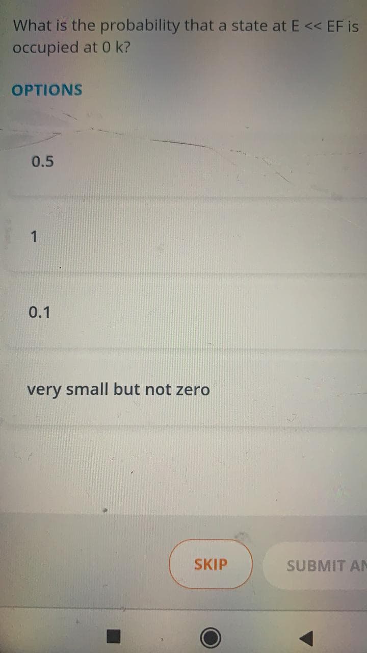 What is the probability that a state at E << EF is
occupied at 0 k?
OPTIONS
0.5
1
0.1
very small but not zero
SKIP
SUBMIT AN
