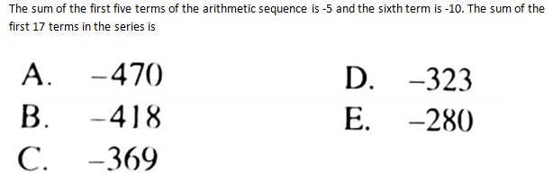 The sum of the first five terms of the arithmetic sequence is -5 and the sixth term is -10. The sum of the
first 17 terms in the series is
A. -470
D. -323
В.
-418
Е. -280
С.
-369
