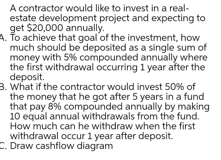 A contractor would like to invest in a real-
estate development project and expecting to
get $20,000 annually.
A. To achieve that goal of the investment, how
much should be deposited as a single sum of
money with 5% compounded annually where
the first withdrawal occurring 1 year after the
deposit.
B. What if the contractor would invest 50% of
the money that he got after 5 years in a fund
that pay 8% compounded annually by making
10 equal annual withdrawals from the fund.
How much can he withdraw when the first
withdrawal occur 1 year after deposit.
C. Draw cashflow diagram
