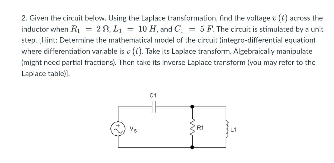2. Given the circuit below. Using the Laplace transformation, find the voltage v (t) across the
= 10 H, and C1 = 5 F. The circuit is stimulated by a unit
inductor when R1
= 2 N, L1
step. [Hint: Determine the mathematical model of the circuit (integro-differential equation)
where differentiation variable is v (t). Take its Laplace transform. Algebraically manipulate
(might need partial fractions). Then take its inverse Laplace transform (you may refer to the
Laplace table)].
C1
Vs
R1
L1
