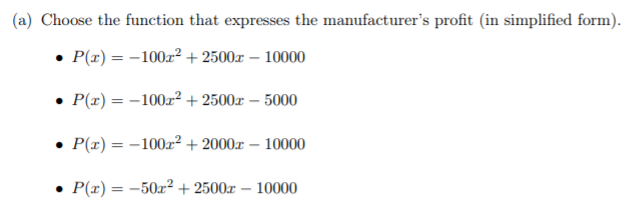 (a) Choose the function that expresses the manufacturer's profit (in simplified form).
• P(z) = -100z² + 2500x – 10000
P(x) = -100r² + 2500x – 5000
• P(x) = -100x² + 2000x – 10000
• P(x) = -50x² + 2500x – 10000

