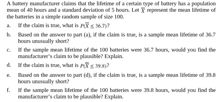 A battery manufacturer claims that the lifetime of a certain type of battery has a population
mean of 40 hours and a standard deviation of 5 hours. Let Y represent the mean lifetime of
the batteries in a simple random sample of size 100.
If the claim is true, what is P(X < 36.7)?
a.
b.
Based on the answer to part (a), if the claim is true, is a sample mean lifetime of 36.7
hours unusually short?
If the sample mean lifetime of the 100 batteries were 36.7 hours, would you find the
manufacturer's claim to be plausible? Explain.
c.
d.
If the claim is true, what is P(X < 39.8)?
Based on the answer to part (d), if the claim is true, is a sample mean lifetime of 39.8
hours unusually short?
e.
If the sample mean lifetime of the 100 batteries were 39.8 hours, would you find the
manufacturer's claim to be plausible? Explain.
f.
