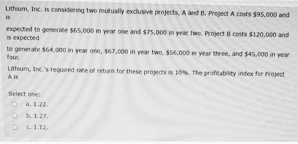 Lithium, Inc. is considering two mutually exclusive projects, A and B. Project A costs $95,000 and
is
expected to generate $65,000 in year one and $75,000 in year two. Project B costs $120,000 and
is expected
to generate $64,000 in year one, $67,000 in year two, $56,000 in year three, and $45,000 in year
four.
Lithium, Inc.'s required rate of return for these projects is 10%. The profitability index for Project
A is
Select one:
а. 1.22.
b. 1.27.
С. 1.12.
