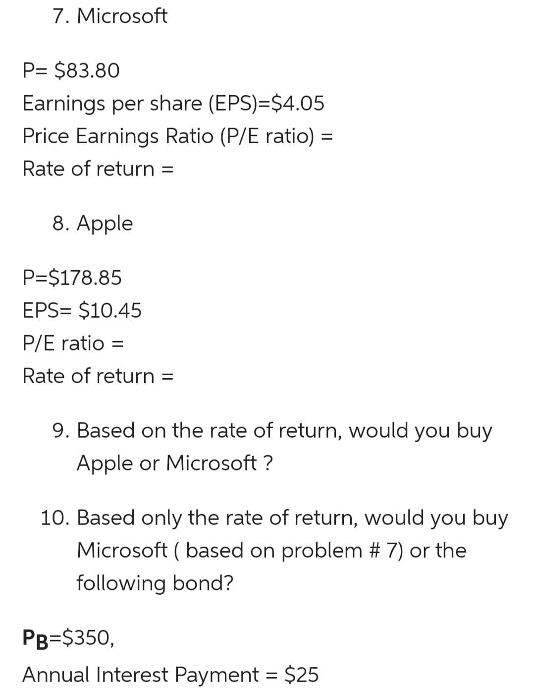 7. Microsoft
P= $83.80
Earnings per share (EPS)=$4.05
Price Earnings Ratio (P/E ratio) =
Rate of return =
8. Apple
P=$178.85
EPS= $10.45
P/E ratio =
Rate of return =
9. Based on the rate of return, would you buy
Apple or Microsoft ?
10. Based only the rate of return, would you buy
Microsoft ( based on problem # 7) or the
following bond?
PB=$350,
Annual Interest Payment = $25
