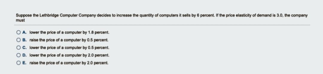 Suppose the Lethbridge Computer Company decides to increase the quantity of computers it sells by 6 percent. If the price elasticity of demand is 3.0, the company
must
O A. lower the price of a computer by 1.8 percent.
O B. raise the price of a computer by 0.5 percent.
OC. lower the price of a computer by 0.5 percent.
O D. lower the price of a computer by 2.0 percent.
O E. raise the price of a computer by 2.0 percent.
