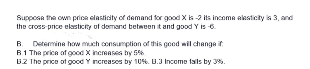 Suppose the own price elasticity of demand for good X is -2 its income elasticity is 3, and
the cross-price elasticity of demand between it and good Y is -6.
В.
Determine how much consumption of this good will change if:
B.1 The price of good X increases by 5%.
B.2 The price of good Y increases by 10%. B.3 Income falls by 3%.
