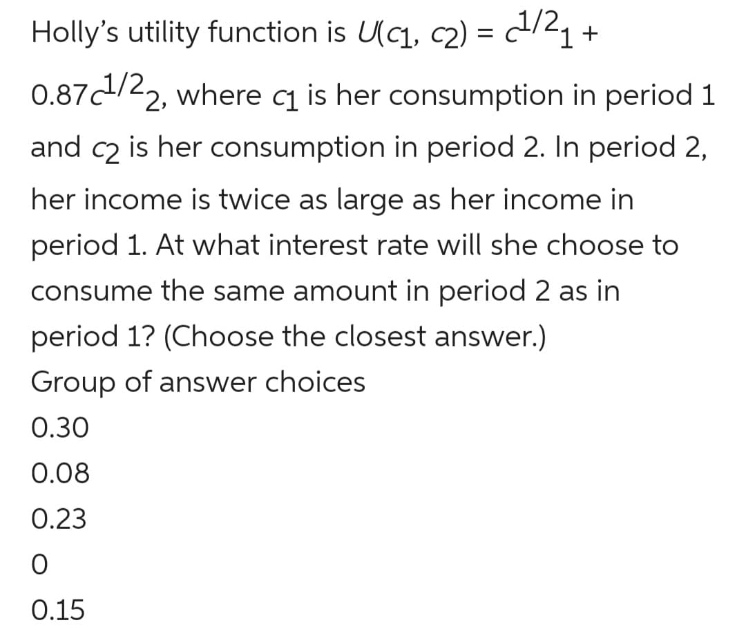 Holly's utility function is U(c1, c2) = c/21 +
0.87d/22, where cq is her consumption in period 1
and c2 is her consumption in period 2. In period 2,
her income is twice as large as her income in
period 1. At what interest rate will she choose to
consume the same amount in period 2 as in
period 1? (Choose the closest answer.)
Group of answer choices
0.30
0.08
0.23
0.15
