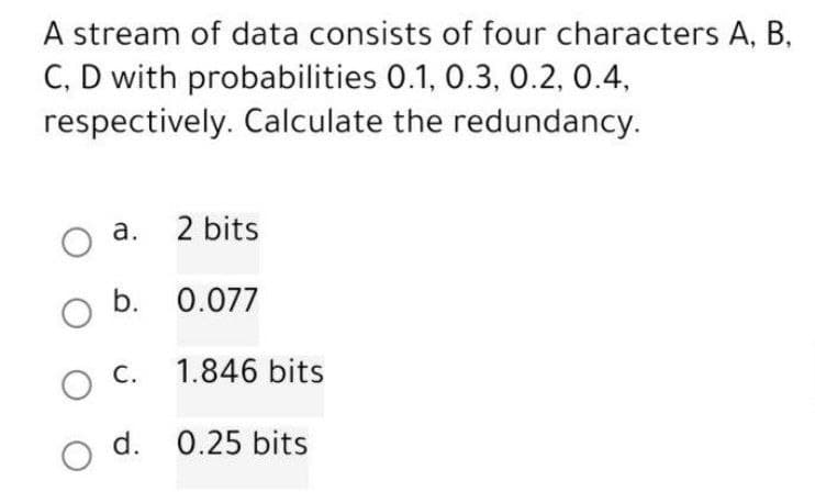 A stream of data consists of four characters A, B,
C, D with probabilities 0.1, 0.3, 0.2, 0.4,
respectively. Calculate the redundancy.
O
a.
2 bits
b. 0.077
O
O C.
O d. 0.25 bits
1.846 bits