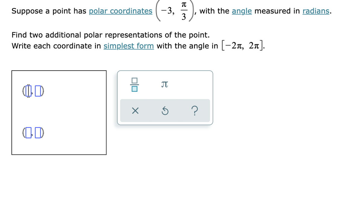 Suppose a point has polar coordinates -3,
with the angle measured in radians.
3
Find two additional polar representations of the point.
Write each coordinate in simplest form with the angle in [-2T, 2n].
JT
