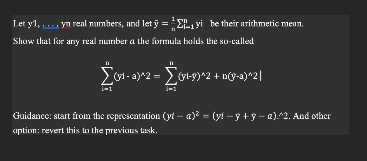 Let y1, . . . , yn real numbers, and let y = ₁yi be their arithmetic mean.
n
Show that for any real number a the formula holds the so-called
n
n
i=1
מי
Σ(vi-a)^2 = Σ(vi-ÿ)^2 + n(ÿ-a)^2 |
i=1
Guidance: start from the representation (yi − a)² = (yi − ỹ + ÿ − a).^2. And other
option: revert this to the previous task.
