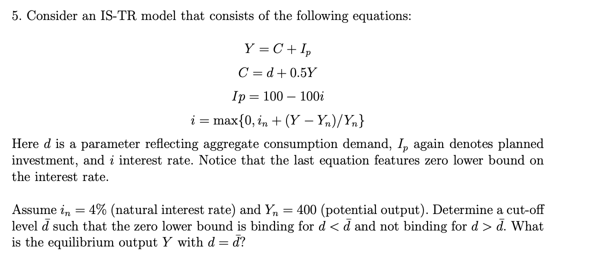 5. Consider an IS-TR model that consists of the following equations:
Y = C + Ip
C = d+0.5Y
Ip
i = max {0, in + (Y−Yn)/Yn}
Here d is a parameter reflecting aggregate consumption demand, Ip again denotes planned
investment, and i interest rate. Notice that the last equation features zero lower bound on
the interest rate.
= 100 - 100i
4% (natural interest rate) and Yn
Assume in =
400 (potential output). Determine a cut-off
level d such that the zero lower bound is binding for d < d and not binding for d > d. What
is the equilibrium output Y with d = d?
=