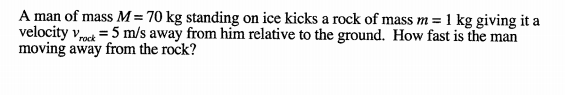 A man of mass M=70 kg standing on ice kicks a rock of mass m = 1 kg giving it a
velocity vpock =5 m/s away from him relative to the ground. How fast is the man
moving away from the rock?
