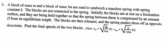 6. A block of mass m and a block of mass 3m are used to sandwich a massless spring with spring
constant k. The blocks are not connected to the spring. Initially the blocks are at rest on a frictionless
surface, and they are being held together so that the spring between them is compressed by an amount
D from its equilibrium length. The blocks are then released, and the spring pushes them off in opposite
3k
directions. Find the final speeds of the two blocks. [Ans: v,
-D; V3m
4m
-D]
12m
