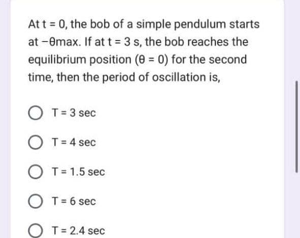 At t = 0, the bob of a simple pendulum starts
at -0max. If at t = 3 s, the bob reaches the
equilibrium position (0 = 0) for the second
time, then the period of oscillation is,
OT = 3 sec
O T = 4 sec
O T = 1.5 sec
OT = 6 sec
T = 2.4 sec