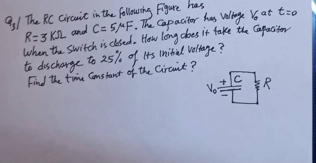 93/ The RC Circuit in the followshg Figure has
R=3 KL and C= 5MF. The Capacitor
when the switch is clasedo How long dbes it fake the Capacitor
to dischorge to 25% of its Initial Veltage ?
Find the time Constant of the Circuit?
has Voldage 6 at t:o
+C
Vo-

