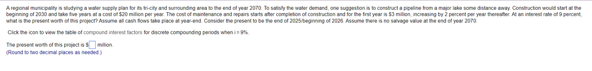 A regional municipality is studying a water supply plan for its tri-city and surrounding area to the end of year 2070. To satisfy the water demand, one suggestion is to construct a pipeline from a major lake some distance away. Construction would start at the
beginning of 2030 and take five years at a cost of $20 million per year. The cost of maintenance and repairs starts after completion of construction and for the first year is $3 million, increasing by 2 percent per year thereafter. At an interest rate of 9 percent,
what is the present worth of this project? Assume all cash flows take place at year-end. Consider the present to be the end of 2025/beginning of 2026. Assume there is no salvage value at the end of year 2070.
Click the icon to view the table of compound interest factors for discrete compounding periods when i = 9%.
The present worth of this project is $ million.
(Round to two decimal places as needed.)
