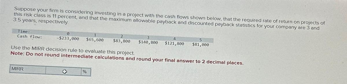 Suppose your firm is considering investing in a project with the cash flows shown below, that the required rate of return on projects of
this risk class is 11 percent, and that the maximum allowable payback and discounted payback statistics for your company are 3 and
3.5 years, respectively.
Time:
Cash flow:
0
1
-$233,000 $65,600
MIRR
2
$83,800
%
4
$140,800 $121,800
Use the MIRR decision rule to evaluate this project.
Note: Do not round intermediate calculations and round your final answer to 2 decimal places.
5
$81,000