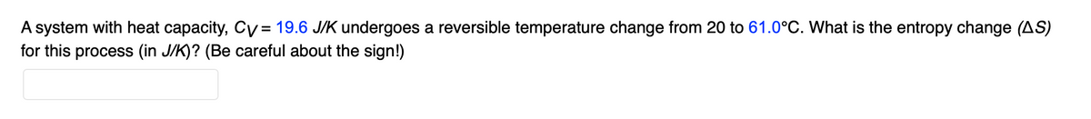 A system with heat capacity, Cv= 19.6 J/K undergoes a reversible temperature change from 20 to 61.0°C. What is the entropy change (AS)
for this process (in J/K)? (Be careful about the sign!)