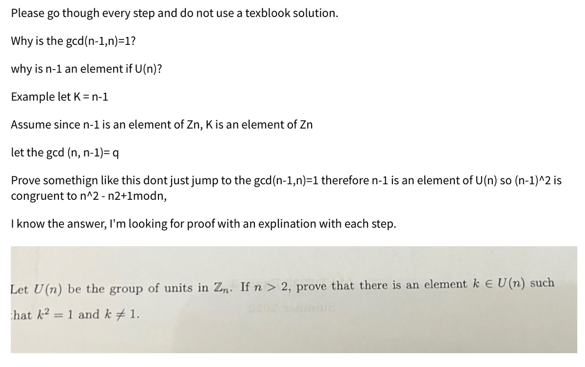 Please go though every step and do not use a texblook solution.
Why is the gcd(n-1,n)=1?
why is n-1 an element if U(n)?
Example let K = n-1
Assume since n-1 is an element of Zn, K is an element of Zn
let the gcd (n, n-1)= q
Prove somethign like this dont just jump to the gcd(n-1,n)=1 therefore n-1 is an element of U(n) so (n-1)^2 is
congruent to n^2 - n2+1modn,
I know the answer, I'm looking for proof with an explination with each step.
Let U(n) be the group of units in Zn. If n > 2, prove that there is an element k € U(n) such
hat k2 =
1 and k 1.