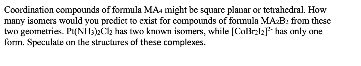 Coordination compounds of formula MA4 might be square planar or tetrahedral. How
many isomers would you predict to exist for compounds of formula MA2B2 from these
two geometries. Pt(NH3)2Cl2 has two known isomers, while [CoBr2I2]²- has only one
form. Speculate on the structures of these complexes.