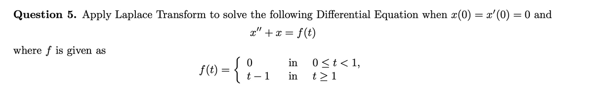 Question 5. Apply Laplace Transform to solve the following Differential Equation when x(0) = x'(0) = 0 and
x" + x = f(t)
where f is given as
f(t)
=
{}
t-1
in 0 < t < 1,
in
t>1