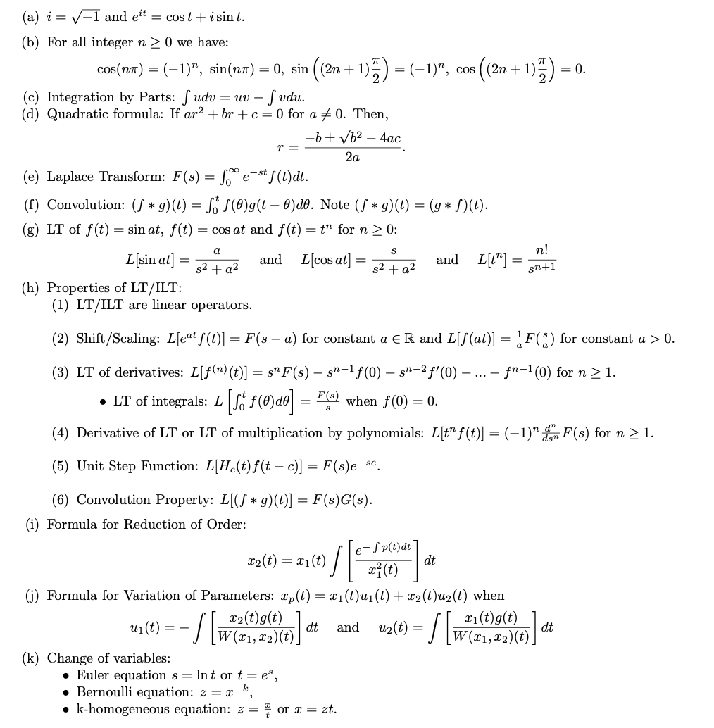 (a) i = √-1 and eit = cost + i sin t.
(b) For all integer n ≥ 0 we have:
cos(nx) = (−1)ª, sin(nx) = 0, sin ((2n + 1)2) = (−1)”, cos ((2n
(2n +1)
- 1977)
= 0.
(c) Integration by Parts: fudv=uv - fvdu.
(d) Quadratic formula: If ar² + br+c=0 for a 0. Then,
(e) Laplace Transform: F(s) = f est f(t)dt.
(f) Convolution: (f* g)(t) = fő ƒ (0)g(t — 0)d0. Note (ƒ * g)(t) = (g * f)(t).
(g) LT of f(t) = sin at, f(t) = cos at and f(t) = t" for n ≥ 0:
S
L[sin at]
and L[cos at]
s² + a²
(h) Properties of LT/ILT:
u₁ (t) =
a
s² + a²
==
r =
(k) Change of variables:
-b ± √b² - 4ac
2a
(1) LT/ILT are linear operators.
(2) Shift/Scaling: L[eat f(t)] | = F(s − a) for constant a € R and L[f(at)] = F() for constant a > 0.
(3) LT of derivatives: L[f(n) (t)] = sn F (s) — :
· sn-¹ƒ(0) — sn-2 f'(0) - ... - fn-¹(0) for n ≥ 1.
● LT of integrals: L [Ső f(0)d0] = F(s) when f(0) = 0.
(4) Derivative of LT or LT of multiplication by polynomials: L[t" f(t)] = (-1)" de F(s) for n ≥ 1.
(5) Unit Step Function: L[He(t)f(t — c)] = F(s)e-sc.
(6) Convolution Property: L[(f* g)(t)] = F(s)G(s).
(i) Formula for Reduction of Order:
/ [₁
x₂ (t) = x₁(t)
√ [²
(j) Formula for Variation of Parameters: xp(t) = x₁(t)u₁(t) + x₂(t)u₂(t) when
x₂(t)g(t)
dt
= /[ W
e-Sp(t)dt
x²(t)
and L[t”] :
and u₂(t) =
• Euler equation s = lnt or t = e³,
• Bernoulli equation: z = x-k,
• k-homogeneous equation: zor x = zt.
dt
n!
gn+1
x₁
W(x1, x2)(t)
dt