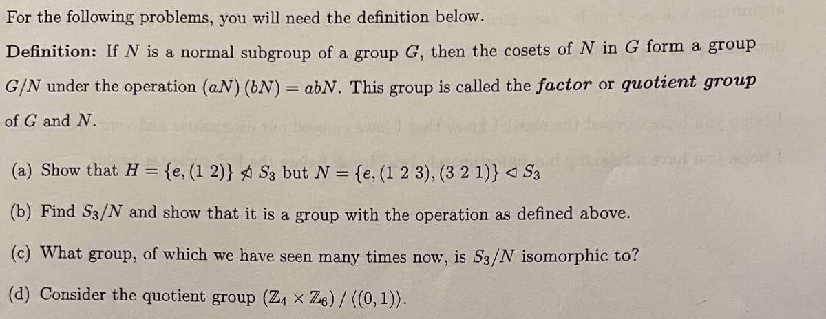 For the following problems, you will need the definition below.
Definition: If N is a normal subgroup of a group G, then the cosets of N in G form a group
G/N under the operation (aN) (bN) = abN. This group is called the factor or quotient group
of G and N.
(a) Show that H = {e, (1 2)} S3 but N = {e, (1 2 3), (3 2 1)} ◄ S3
(b) Find S3/N and show that it is a group with the operation as defined above.
(c) What group, of which we have seen many times now, is S3/N isomorphic to?
(d) Consider the quotient group (Z4 × Z6)/((0,1)).