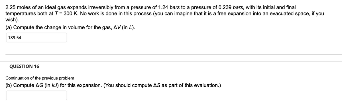 2.25 moles of an ideal gas expands irreversibly from a pressure of 1.24 bars to a pressure of 0.239 bars, with its initial and final
temperatures both at T = 300 K. No work is done in this process (you can imagine that it is a free expansion into an evacuated space, if you
wish).
(a) Compute the change in volume for the gas, AV (in L).
189.54
QUESTION 16
Continuation of the previous problem
(b) Compute AG (in kJ) for this expansion. (You should compute AS as part of this evaluation.)