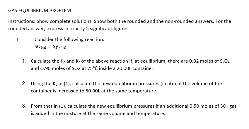 GAS EQUILIBRIUM PROBLEM
Instructions: Show complete solutions. Show both the rounded and the non-rounded answers. For the
rounded answer, express in exactly 5 significant figures.
I.
Consider the following reaction:
SOz1e) = S204le)
1. Calculate the Kp and Kç of the above reaction if, at equilibrium, there are 0.02 moles of S204
and 0.90 moles of SO2 at 75°C inside a 20.00L container.
2. Using the Kp in (1), calculate the new equilibrium pressures (in atm) if the volume of the
container is increased to 50.00L at the same temperature.
3. From that in (1), calculate the new equilibrium pressures if an additional 0.50 moles of SO2 gas
is added in the mixture at the same volume and temperature.
