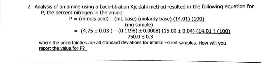 7. Analysis of an amine using a back-titration Kjeldahl method resulted in the following equation for
P, the percent nitrogen in the amine:
P = (mmols acid) – (ml base) (molarity base) (14.01) (100)
(mg sample)
= (4.75 + 0.03 )- (0.1198) ± 0.0008) (15.00 ± 0.04) (14.01 ) (100)
750.0 ± 0.3
where the uncertainties are all standard deviations for infinite -sized samples. How will you
report the value for P?
