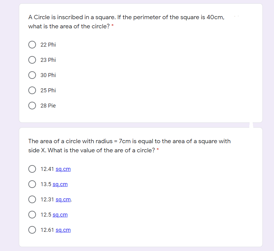 A Circle is inscribed in a square. If the perimeter of the square is 40cm,
what is the area of the circle?
22 Phi
23 Phi
30 Phi
25 Phi
28 Pie
The area of a circle with radius = 7cm is equal to the area of a square with
side X. What is the value of the are of a circle? *
12.41 sq.cm
13.5 sq.cm
12.31 sq.cm.
O 12.5 sq.cm
12.61 sq.cm
