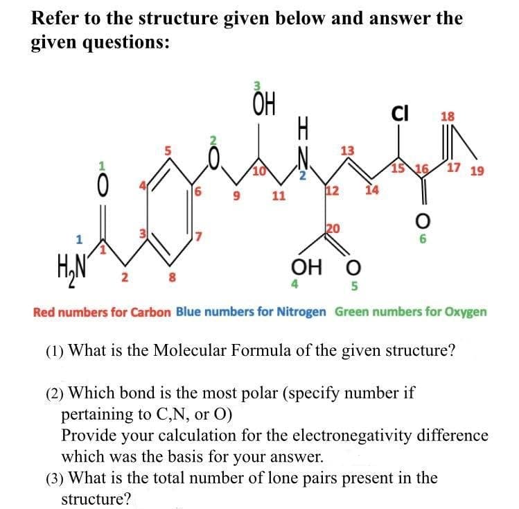 Refer to the structure given below and answer the
given questions:
CI
18
H
5
13
1
10
15 16 17 19
2
12
14
9
11
20
1
6
ОН О
2
8.
5
Red numbers for Carbon Blue numbers for Nitrogen Green numbers for Oxygen
(1) What is the Molecular Formula of the given structure?
(2) Which bond is the most polar (specify number if
pertaining to C,N, or O)
Provide your calculation for the electronegativity difference
which was the basis for your answer.
(3) What is the total number of lone pairs present in the
structure?
6.
